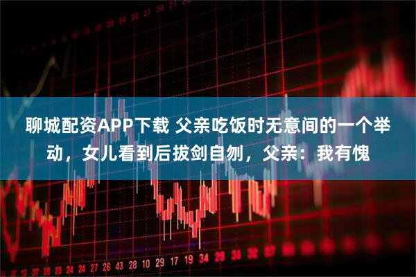 聊城配资APP下载 父亲吃饭时无意间的一个举动，女儿看到后拔剑自刎，父亲：我有愧