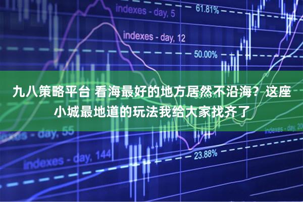 九八策略平台 看海最好的地方居然不沿海？这座小城最地道的玩法我给大家找齐了